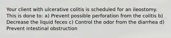 Your client with ulcerative colitis is scheduled for an ileostomy. This is done to: a) Prevent possible perforation from the colitis b) Decrease the liquid feces c) Control the odor from the diarrhea d) Prevent intestinal obstruction