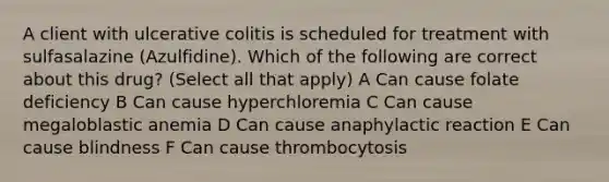 A client with ulcerative colitis is scheduled for treatment with sulfasalazine (Azulfidine). Which of the following are correct about this drug? (Select all that apply) A Can cause folate deficiency B Can cause hyperchloremia C Can cause megaloblastic anemia D Can cause anaphylactic reaction E Can cause blindness F Can cause thrombocytosis