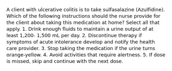 A client with ulcerative colitis is to take sulfasalazine (Azulfidine). Which of the following instructions should the nurse provide for the client about taking this medication at home? Select all that apply. 1. Drink enough fluids to maintain a urine output of at least 1,200- 1,500 mL per day. 2. Discontinue therapy if symptoms of acute intolerance develop and notify the health care provider. 3. Stop taking the medication if the urine turns orange-yellow. 4. Avoid activities that require alertness. 5. If dose is missed, skip and continue with the next dose.