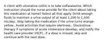 A client with ulcerative colitis is to take sulfasalazine. Which instruction should the nurse provide for the client about taking this medication at home? Select all that apply. Drink enough fluids to maintain a urine output of at least 1,200 to 1,500 mL/day.. Stop taking the medication if the urine turns orange-yellow.. Avoid activities that require alertness.. Discontinue therapy if symptoms of acute intolerance develop, and notify the health care provider (HCP).. If a dose is missed, skip and continue with the next dose.