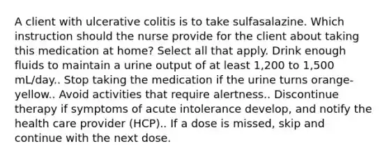 A client with ulcerative colitis is to take sulfasalazine. Which instruction should the nurse provide for the client about taking this medication at home? Select all that apply. Drink enough fluids to maintain a urine output of at least 1,200 to 1,500 mL/day.. Stop taking the medication if the urine turns orange-yellow.. Avoid activities that require alertness.. Discontinue therapy if symptoms of acute intolerance develop, and notify the health care provider (HCP).. If a dose is missed, skip and continue with the next dose.