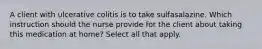 A client with ulcerative colitis is to take sulfasalazine. Which instruction should the nurse provide for the client about taking this medication at home? Select all that apply.