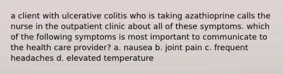 a client with ulcerative colitis who is taking azathioprine calls the nurse in the outpatient clinic about all of these symptoms. which of the following symptoms is most important to communicate to the health care provider? a. nausea b. joint pain c. frequent headaches d. elevated temperature