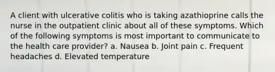 A client with ulcerative colitis who is taking azathioprine calls the nurse in the outpatient clinic about all of these symptoms. Which of the following symptoms is most important to communicate to the health care provider? a. Nausea b. Joint pain c. Frequent headaches d. Elevated temperature