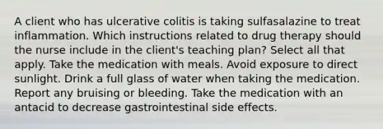 A client who has ulcerative colitis is taking sulfasalazine to treat inflammation. Which instructions related to drug therapy should the nurse include in the client's teaching plan? Select all that apply. Take the medication with meals. Avoid exposure to direct sunlight. Drink a full glass of water when taking the medication. Report any bruising or bleeding. Take the medication with an antacid to decrease gastrointestinal side effects.