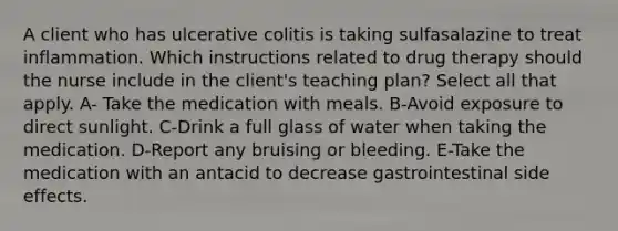 A client who has ulcerative colitis is taking sulfasalazine to treat inflammation. Which instructions related to drug therapy should the nurse include in the client's teaching plan? Select all that apply. A- Take the medication with meals. B-Avoid exposure to direct sunlight. C-Drink a full glass of water when taking the medication. D-Report any bruising or bleeding. E-Take the medication with an antacid to decrease gastrointestinal side effects.