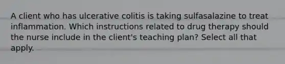 A client who has ulcerative colitis is taking sulfasalazine to treat inflammation. Which instructions related to drug therapy should the nurse include in the client's teaching plan? Select all that apply.