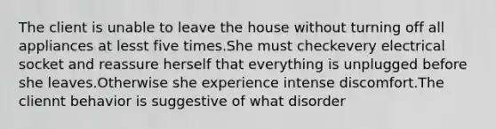 The client is unable to leave the house without turning off all appliances at lesst five times.She must checkevery electrical socket and reassure herself that everything is unplugged before she leaves.Otherwise she experience intense discomfort.The cliennt behavior is suggestive of what disorder