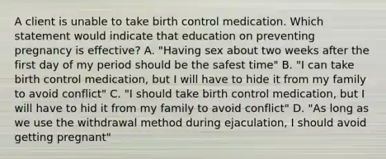 A client is unable to take birth control medication. Which statement would indicate that education on preventing pregnancy is effective? A. "Having sex about two weeks after the first day of my period should be the safest time" B. "I can take birth control medication, but I will have to hide it from my family to avoid conflict" C. "I should take birth control medication, but I will have to hid it from my family to avoid conflict" D. "As long as we use the withdrawal method during ejaculation, I should avoid getting pregnant"