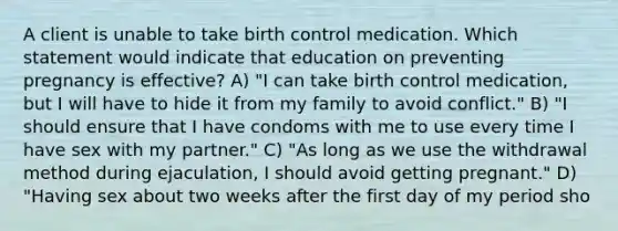 A client is unable to take birth control medication. Which statement would indicate that education on preventing pregnancy is effective? A) "I can take birth control medication, but I will have to hide it from my family to avoid conflict." B) "I should ensure that I have condoms with me to use every time I have sex with my partner." C) "As long as we use the withdrawal method during ejaculation, I should avoid getting pregnant." D) "Having sex about two weeks after the first day of my period sho