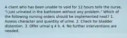 A client who has been unable to void for 12 hours tells the nurse, "I just urinated in the bathroom without any problem." Which of the following nursing orders should be implemented next? 1. Assess character and quantity of urine. 2. Check for bladder distention. 3. Offer urinal q 4 h. 4. No further interventions are needed.