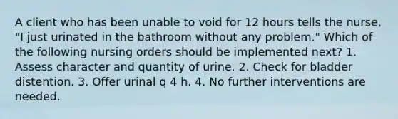 A client who has been unable to void for 12 hours tells the nurse, "I just urinated in the bathroom without any problem." Which of the following nursing orders should be implemented next? 1. Assess character and quantity of urine. 2. Check for bladder distention. 3. Offer urinal q 4 h. 4. No further interventions are needed.