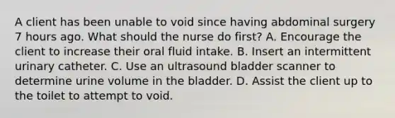 A client has been unable to void since having abdominal surgery 7 hours ago. What should the nurse do first? A. Encourage the client to increase their oral fluid intake. B. Insert an intermittent urinary catheter. C. Use an ultrasound bladder scanner to determine urine volume in the bladder. D. Assist the client up to the toilet to attempt to void.