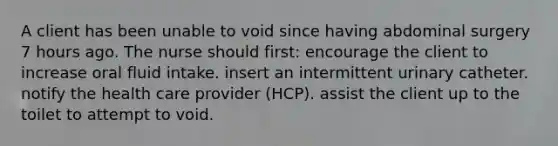 A client has been unable to void since having abdominal surgery 7 hours ago. The nurse should first: encourage the client to increase oral fluid intake. insert an intermittent urinary catheter. notify the health care provider (HCP). assist the client up to the toilet to attempt to void.