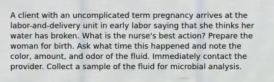 A client with an uncomplicated term pregnancy arrives at the labor-and-delivery unit in early labor saying that she thinks her water has broken. What is the nurse's best action? Prepare the woman for birth. Ask what time this happened and note the color, amount, and odor of the fluid. Immediately contact the provider. Collect a sample of the fluid for microbial analysis.