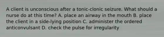 A client is unconscious after a tonic-clonic seizure. What should a nurse do at this time? A. place an airway in the mouth B. place the client in a side-lying position C. administer the ordered anticonvulsant D. check the pulse for irregularity