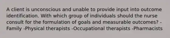 A client is unconscious and unable to provide input into outcome identification. With which group of individuals should the nurse consult for the formulation of goals and measurable outcomes? -Family -Physical therapists -Occupational therapists -Pharmacists