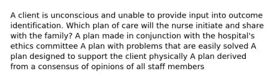 A client is unconscious and unable to provide input into outcome identification. Which plan of care will the nurse initiate and share with the family? A plan made in conjunction with the hospital's ethics committee A plan with problems that are easily solved A plan designed to support the client physically A plan derived from a consensus of opinions of all staff members