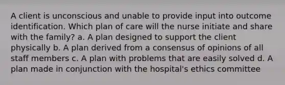 A client is unconscious and unable to provide input into outcome identification. Which plan of care will the nurse initiate and share with the family? a. A plan designed to support the client physically b. A plan derived from a consensus of opinions of all staff members c. A plan with problems that are easily solved d. A plan made in conjunction with the hospital's ethics committee