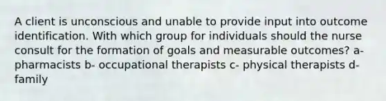 A client is unconscious and unable to provide input into outcome identification. With which group for individuals should the nurse consult for the formation of goals and measurable outcomes? a- pharmacists b- occupational therapists c- physical therapists d- family