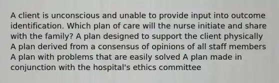 A client is unconscious and unable to provide input into outcome identification. Which plan of care will the nurse initiate and share with the family? A plan designed to support the client physically A plan derived from a consensus of opinions of all staff members A plan with problems that are easily solved A plan made in conjunction with the hospital's ethics committee