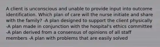 A client is unconscious and unable to provide input into outcome identification. Which plan of care will the nurse initiate and share with the family? -A plan designed to support the client physically -A plan made in conjunction with the hospital's ethics committee -A plan derived from a consensus of opinions of all staff members -A plan with problems that are easily solved