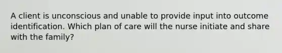 A client is unconscious and unable to provide input into outcome identification. Which plan of care will the nurse initiate and share with the family?