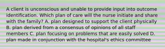 A client is unconscious and unable to provide input into outcome identification. Which plan of care will the nurse initiate and share with the family? A. plan designed to support the client physically B. plan derived from a consensus of opinions of all staff members C. plan focusing on problems that are easily solved D. plan made in conjunction with the hospital's ethics committee