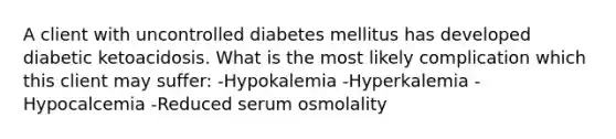 A client with uncontrolled diabetes mellitus has developed diabetic ketoacidosis. What is the most likely complication which this client may suffer: -Hypokalemia -Hyperkalemia -Hypocalcemia -Reduced serum osmolality