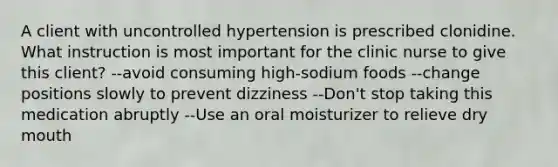 A client with uncontrolled hypertension is prescribed clonidine. What instruction is most important for the clinic nurse to give this client? --avoid consuming high-sodium foods --change positions slowly to prevent dizziness --Don't stop taking this medication abruptly --Use an oral moisturizer to relieve dry mouth