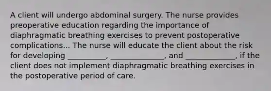 A client will undergo abdominal surgery. The nurse provides preoperative education regarding the importance of diaphragmatic breathing exercises to prevent postoperative complications... The nurse will educate the client about the risk for developing __________, ______________, and _____________, if the client does not implement diaphragmatic breathing exercises in the postoperative period of care.