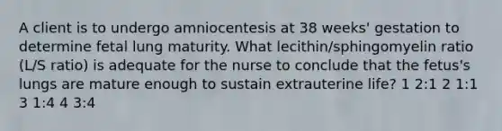 A client is to undergo amniocentesis at 38 weeks' gestation to determine fetal lung maturity. What lecithin/sphingomyelin ratio (L/S ratio) is adequate for the nurse to conclude that the fetus's lungs are mature enough to sustain extrauterine life? 1 2:1 2 1:1 3 1:4 4 3:4