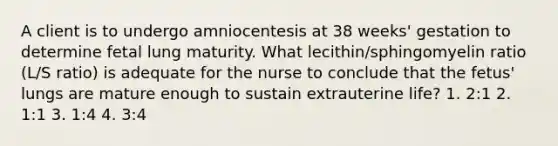 A client is to undergo amniocentesis at 38 weeks' gestation to determine fetal lung maturity. What lecithin/sphingomyelin ratio (L/S ratio) is adequate for the nurse to conclude that the fetus' lungs are mature enough to sustain extrauterine life? 1. 2:1 2. 1:1 3. 1:4 4. 3:4