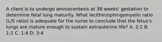 A client is to undergo amniocentesis at 38 weeks' gestation to determine fetal lung maturity. What lecithin/sphingomyelin ratio (L/S ratio) is adequate for the nurse to conclude that the fetus's lungs are mature enough to sustain extrauterine life? A. 2:1 B. 1:1 C. 1:4 D. 3:4