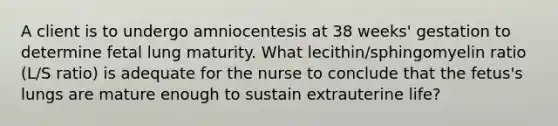 A client is to undergo amniocentesis at 38 weeks' gestation to determine fetal lung maturity. What lecithin/sphingomyelin ratio (L/S ratio) is adequate for the nurse to conclude that the fetus's lungs are mature enough to sustain extrauterine life?