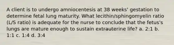 A client is to undergo amniocentesis at 38 weeks' gestation to determine fetal lung maturity. What lecithin/sphingomyelin ratio (L/S ratio) is adequate for the nurse to conclude that the fetus's lungs are mature enough to sustain extrauterine life? a. 2:1 b. 1:1 c. 1:4 d. 3:4