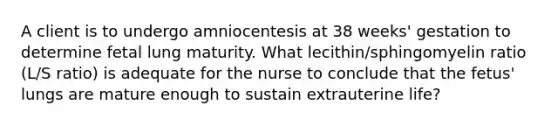 A client is to undergo amniocentesis at 38 weeks' gestation to determine fetal lung maturity. What lecithin/sphingomyelin ratio (L/S ratio) is adequate for the nurse to conclude that the fetus' lungs are mature enough to sustain extrauterine life?