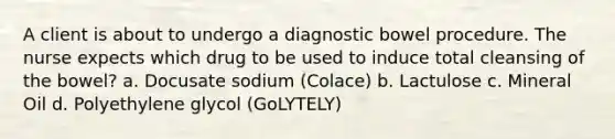 A client is about to undergo a diagnostic bowel procedure. The nurse expects which drug to be used to induce total cleansing of the bowel? a. Docusate sodium (Colace) b. Lactulose c. Mineral Oil d. Polyethylene glycol (GoLYTELY)