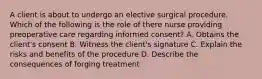 A client is about to undergo an elective surgical procedure. Which of the following is the role of there nurse providing preoperative care regarding informed consent? A. Obtains the client's consent B. Witness the client's signature C. Explain the risks and benefits of the procedure D. Describe the consequences of forging treatment