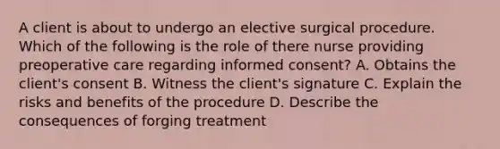 A client is about to undergo an elective surgical procedure. Which of the following is the role of there nurse providing preoperative care regarding informed consent? A. Obtains the client's consent B. Witness the client's signature C. Explain the risks and benefits of the procedure D. Describe the consequences of forging treatment