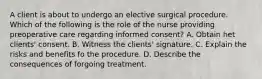 A client is about to undergo an elective surgical procedure. Which of the following is the role of the nurse providing preoperative care regarding informed consent? A. Obtain het clients' consent. B. Witness the clients' signature. C. Explain the risks and benefits fo the procedure. D. Describe the consequences of forgoing treatment.