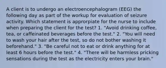 A client is to undergo an electroencephalogram (EEG) the following day as part of the workup for evaluation of seizure activity. Which statement is approrpiate for the nurse to include when preparing the client for the test? 1. "Avoid drinking coffee, tea, or caffeinated beverages before the test." 2. "You will need to wash your hair after the test, so do not bother washing it beforehand." 3. "Be careful not to eat or drink anything for at least 6 hours before the test." 4. "There will be harmless pricking sensations during the test as the electricity enters your brain."