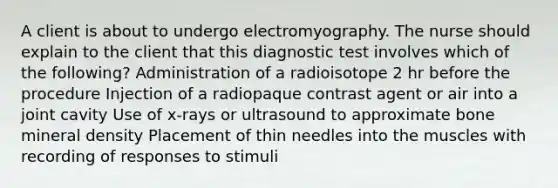 A client is about to undergo electromyography. The nurse should explain to the client that this diagnostic test involves which of the following? Administration of a radioisotope 2 hr before the procedure Injection of a radiopaque contrast agent or air into a joint cavity Use of x-rays or ultrasound to approximate bone mineral density Placement of thin needles into the muscles with recording of responses to stimuli