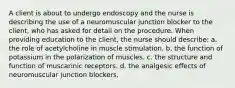 A client is about to undergo endoscopy and the nurse is describing the use of a neuromuscular junction blocker to the client, who has asked for detail on the procedure. When providing education to the client, the nurse should describe: a. the role of acetylcholine in muscle stimulation. b. the function of potassium in the polarization of muscles. c. the structure and function of muscarinic receptors. d. the analgesic effects of neuromuscular junction blockers.