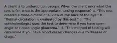 A client is to undergo gonioscopy. When the client asks what this test is for, what is the appropriate nursing response? a. "This test creates a three-dimensional view of the back of the eye." b. "Retinal circulation is evaluated by this test." c. "The ophthalmologist uses the test to determine if you have open-angle or closed-angle glaucoma." d. "This method of testing will determine if you have blood vessel changes due to disease or drugs."