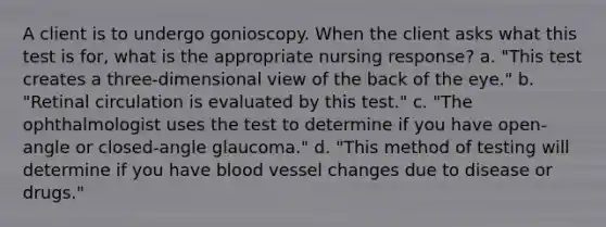 A client is to undergo gonioscopy. When the client asks what this test is for, what is the appropriate nursing response? a. "This test creates a three-dimensional view of the back of the eye." b. "Retinal circulation is evaluated by this test." c. "The ophthalmologist uses the test to determine if you have open-angle or closed-angle glaucoma." d. "This method of testing will determine if you have blood vessel changes due to disease or drugs."