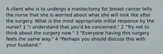 A client who is to undergo a mastectomy for breast cancer tells the nurse that she is worried about what she will look like after the surgery. What is the most appropriate initial response by the nurse? 1 "I understand that you'd be concerned." 2 "Try not to think about the surgery now." 3 "Everyone having this surgery feels the same way." 4 "Perhaps you should discuss this with your husband."