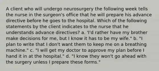 A client who will undergo neurosurgery the following week tells the nurse in the surgeon's office that he will prepare his advance directive before he goes to the hospital. Which of the following statements by the client indicates to the nurse that he understands advance directives? a. 'I'd rather have my brother make decisions for me, but I know it has to be my wife." b. "I plan to write that I don't want them to keep me on a breathing machine." c. "I will get my doctor to approve my plan before I hand it in at the hospital." d. "I know they won't go ahead with the surgery unless I prepare these forms."