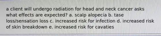 a client will undergo radiation for head and neck cancer asks what effects are expected? a. scalp alopecia b. tase loss/sensation loss c. increased risk for infection d. increased risk of skin breakdown e. increased risk for cavaties