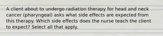 A client about to undergo radiation therapy for head and neck cancer (pharyngeal) asks what side effects are expected from this therapy. Which side effects does the nurse teach the client to expect? Select all that apply.